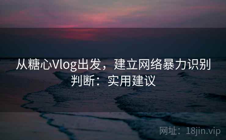从糖心Vlog出发，建立网络暴力识别判断：实用建议