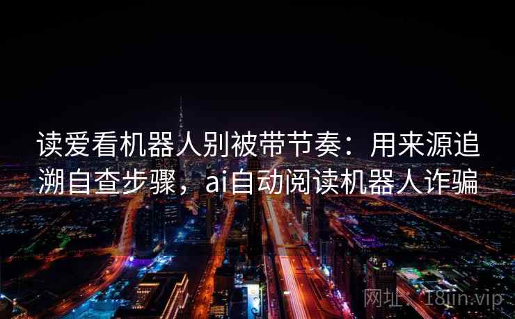 读爱看机器人别被带节奏：用来源追溯自查步骤，ai自动阅读机器人诈骗
