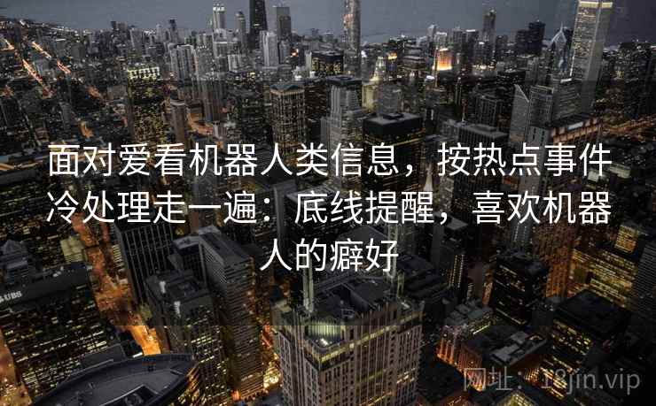 面对爱看机器人类信息,按热点事件冷处理走一遍:底线提醒,喜欢机器人的癖好 面对爱看机器人类信息,按热点事件冷处理走一遍:底线提醒,喜欢机器人的癖好