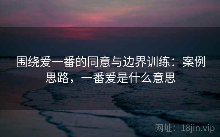 围绕爱一番的同意与边界训练：案例思路，一番爱是什么意思