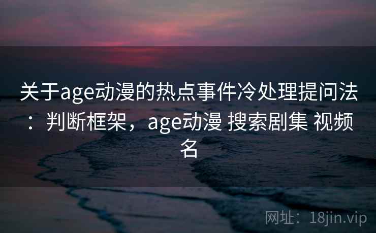 关于age动漫的热点事件冷处理提问法：判断框架，age动漫 搜索剧集 视频名