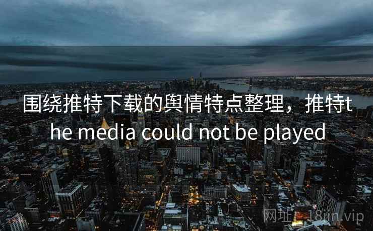 围绕推特下载的舆情特点整理，推特the media could not be played