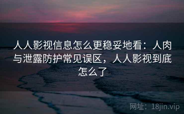 人人影视信息怎么更稳妥地看：人肉与泄露防护常见误区，人人影视到底怎么了