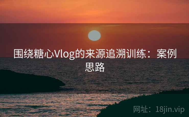围绕糖心Vlog的来源追溯训练：案例思路