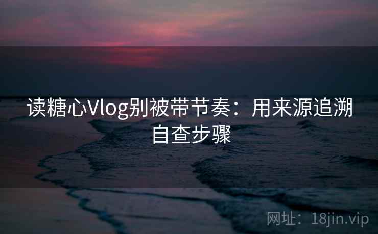读糖心Vlog别被带节奏：用来源追溯自查步骤