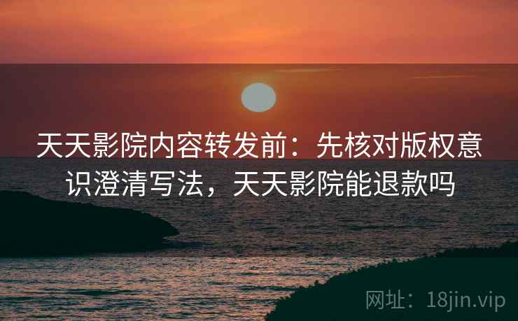 天天影院内容转发前：先核对版权意识澄清写法，天天影院能退款吗