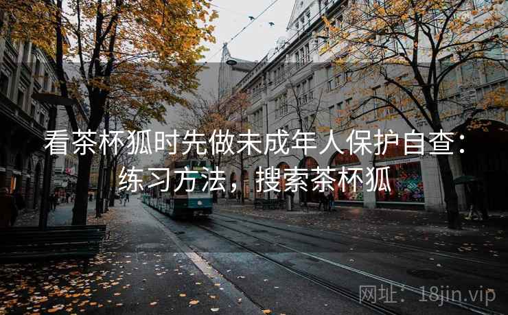 看茶杯狐时先做未成年人保护自查：练习方法，搜索茶杯狐