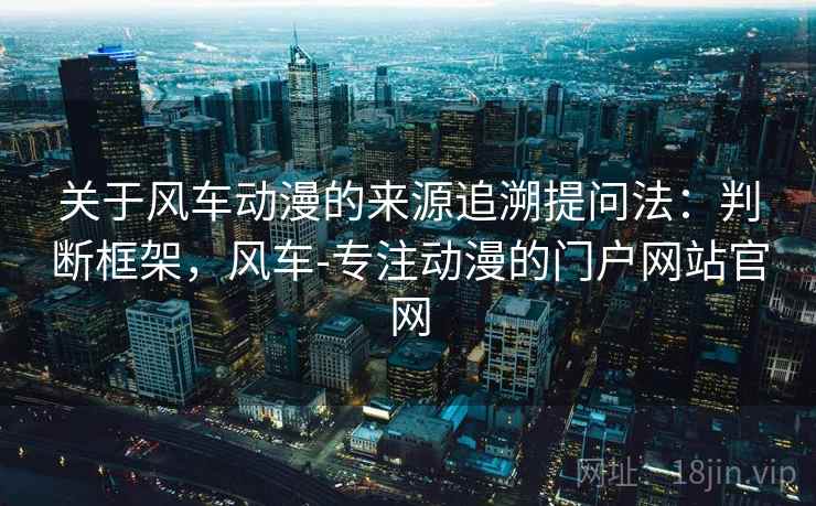 关于风车动漫的来源追溯提问法：判断框架，风车-专注动漫的门户网站官网
