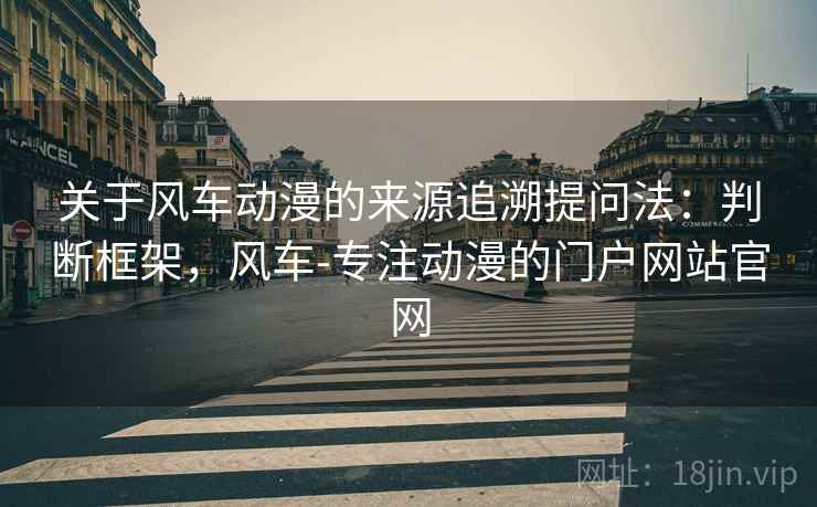 关于风车动漫的来源追溯提问法：判断框架，风车-专注动漫的门户网站官网