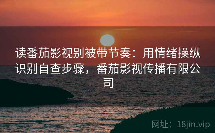 读番茄影视别被带节奏：用情绪操纵识别自查步骤，番茄影视传播有限公司