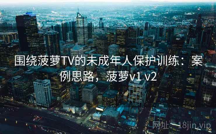围绕菠萝TV的未成年人保护训练：案例思路，菠萝v1 v2
