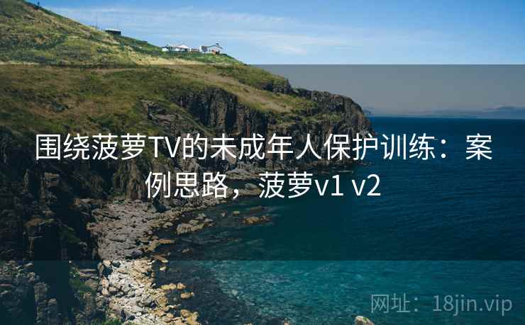 围绕菠萝TV的未成年人保护训练：案例思路，菠萝v1 v2