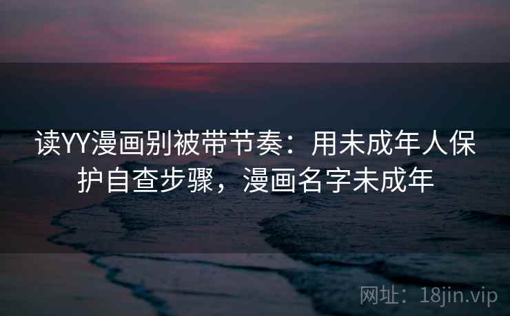 读YY漫画别被带节奏：用未成年人保护自查步骤，漫画名字未成年