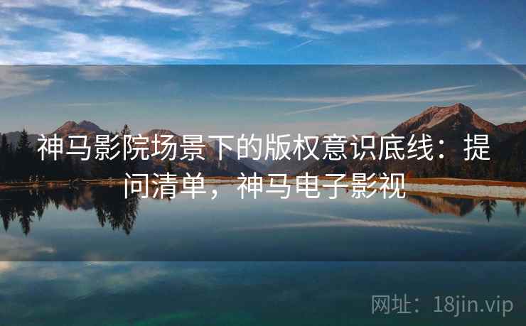 神马影院场景下的版权意识底线：提问清单，神马电子影视