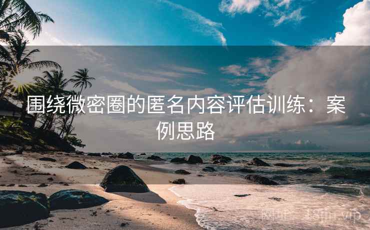 围绕微密圈的匿名内容评估训练：案例思路