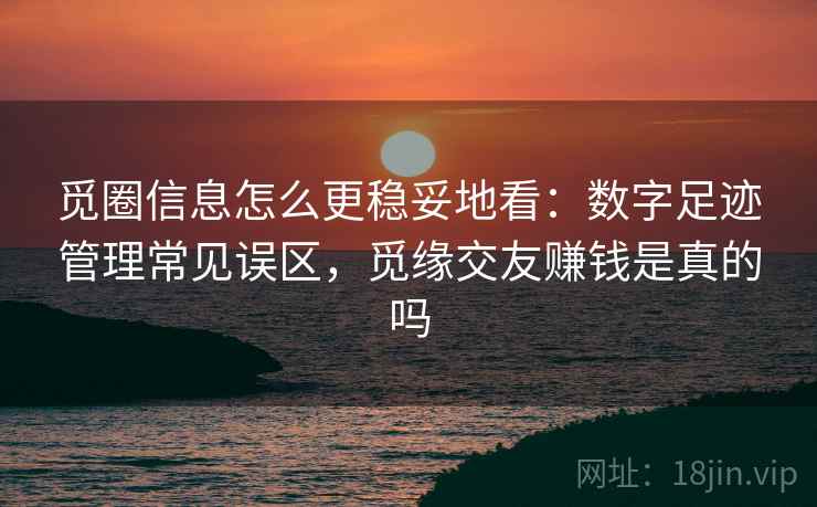 觅圈信息怎么更稳妥地看：数字足迹管理常见误区，觅缘交友赚钱是真的吗