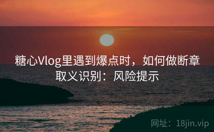 糖心Vlog里遇到爆点时，如何做断章取义识别：风险提示
