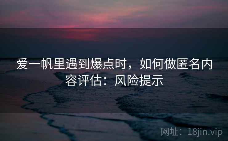 爱一帆里遇到爆点时，如何做匿名内容评估：风险提示