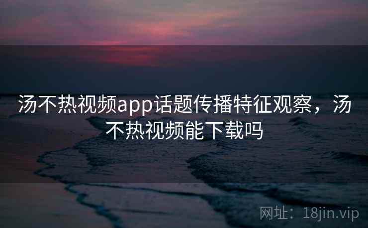 汤不热视频app话题传播特征观察，汤不热视频能下载吗