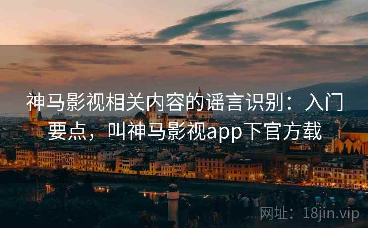 神马影视相关内容的谣言识别：入门要点，叫神马影视app下官方载