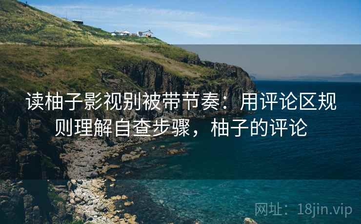 读柚子影视别被带节奏：用评论区规则理解自查步骤，柚子的评论
