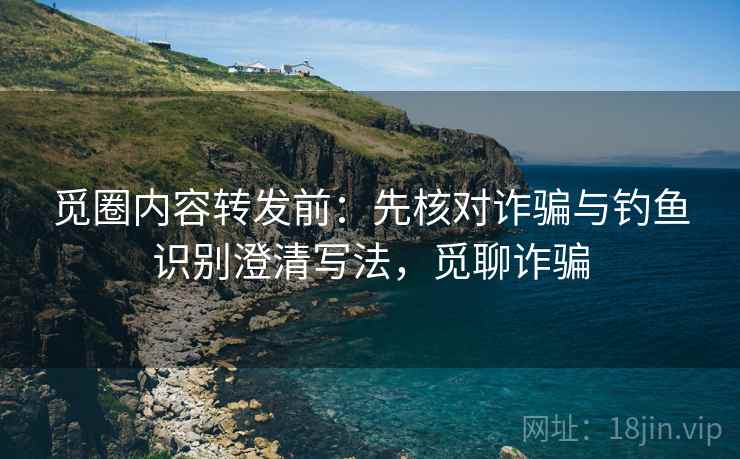 觅圈内容转发前:先核对诈骗与钓鱼识别澄清写法,觅聊诈骗 觅圈内容转发前:先核对诈骗与钓鱼识别澄清写法,觅聊诈骗