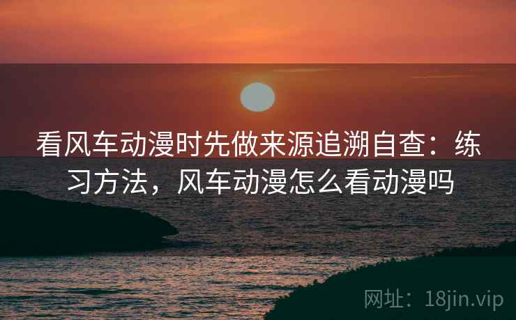 看风车动漫时先做来源追溯自查:练习方法,风车动漫怎么看动漫吗 看风车动漫时先做来源追溯自查:练习方法,风车动漫怎么看动漫吗