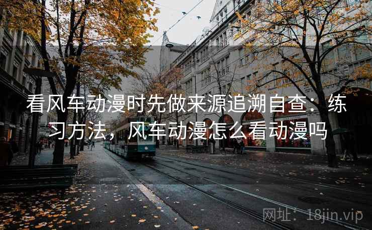 看风车动漫时先做来源追溯自查:练习方法,风车动漫怎么看动漫吗 看风车动漫时先做来源追溯自查:练习方法,风车动漫怎么看动漫吗