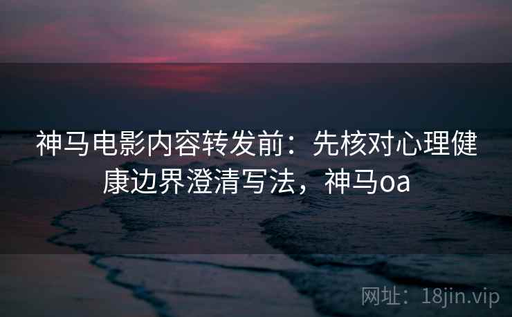 神马电影内容转发前：先核对心理健康边界澄清写法，神马oa