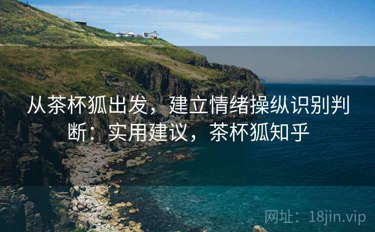 从茶杯狐出发,建立情绪操纵识别判断:实用建议,茶杯狐知乎 从茶杯狐出发,建立情绪操纵识别判断:实用建议,茶杯狐知乎
