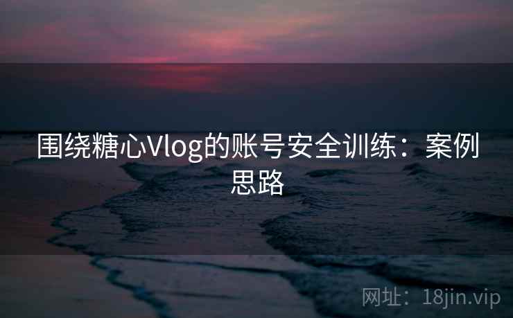 围绕糖心Vlog的账号安全训练：案例思路