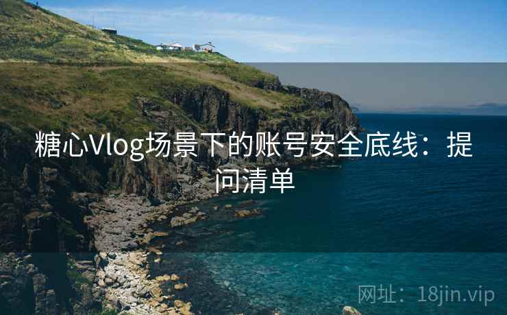 糖心Vlog场景下的账号安全底线：提问清单
