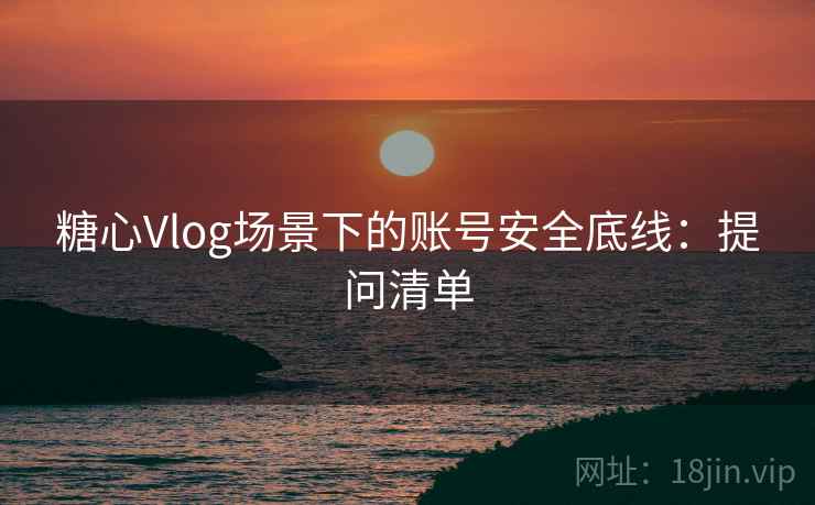 糖心Vlog场景下的账号安全底线：提问清单