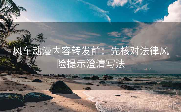 风车动漫内容转发前：先核对法律风险提示澄清写法