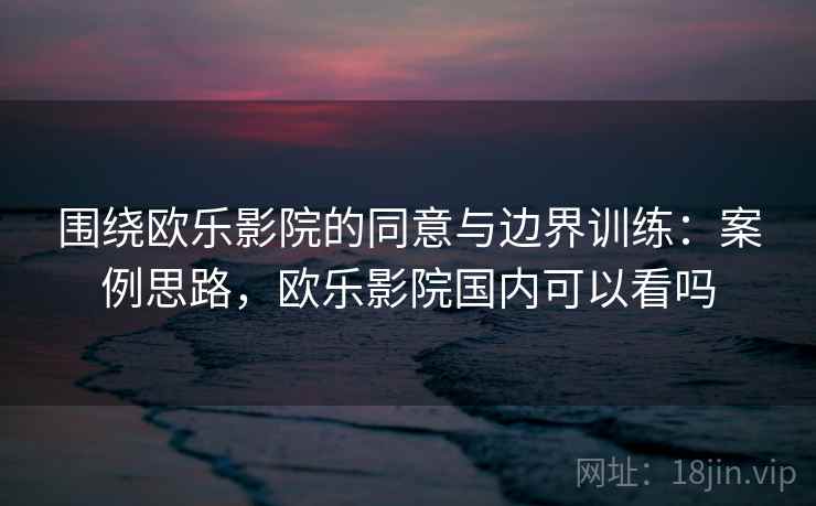 围绕欧乐影院的同意与边界训练：案例思路，欧乐影院国内可以看吗