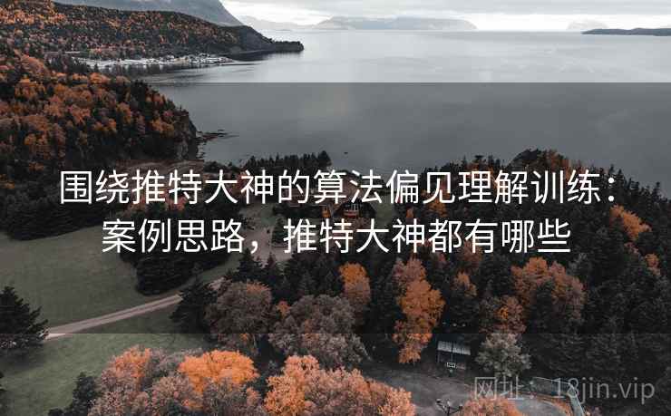 围绕推特大神的算法偏见理解训练:案例思路,推特大神都有哪些 围绕推特大神的算法偏见理解训练:案例思路,推特大神都有哪些