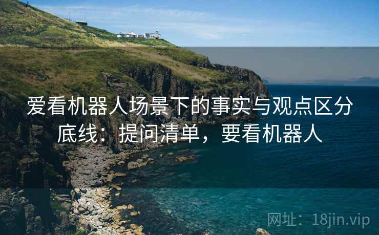 爱看机器人场景下的事实与观点区分底线:提问清单,要看机器人 爱看机器人场景下的事实与观点区分底线:提问清单,要看机器人