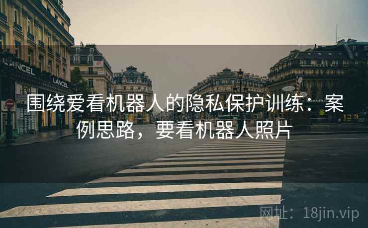 围绕爱看机器人的隐私保护训练:案例思路,要看机器人照片 围绕爱看机器人的隐私保护训练:案例思路,要看机器人照片