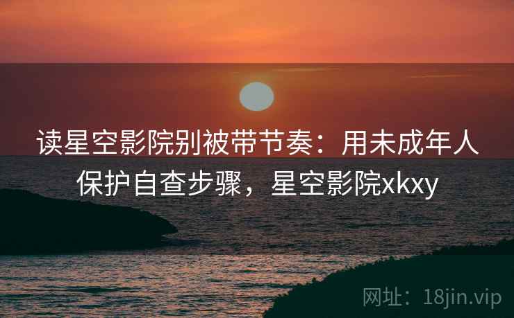 读星空影院别被带节奏：用未成年人保护自查步骤，星空影院xkxy