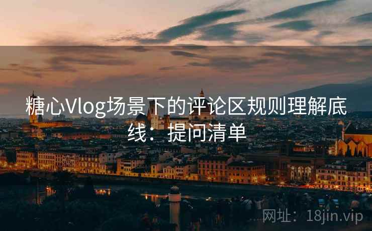 糖心Vlog场景下的评论区规则理解底线：提问清单