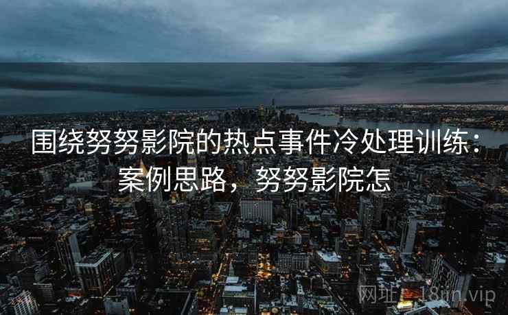 围绕努努影院的热点事件冷处理训练：案例思路，努努影院怎