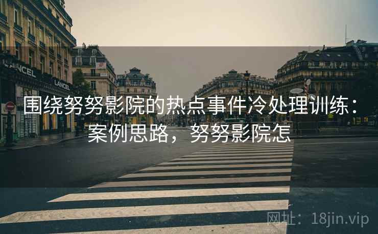 围绕努努影院的热点事件冷处理训练:案例思路,努努影院怎 围绕努努影院的热点事件冷处理训练:案例思路,努努影院怎
