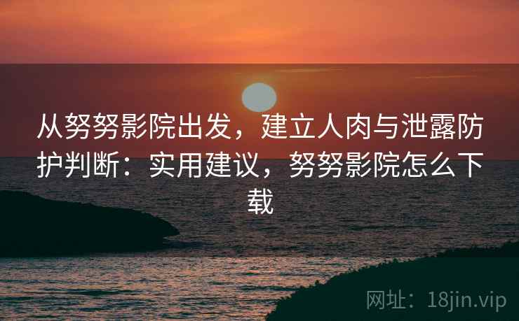 从努努影院出发，建立人肉与泄露防护判断：实用建议，努努影院怎么下载