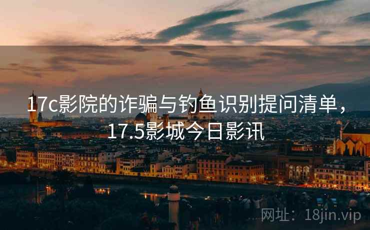 17c影院的诈骗与钓鱼识别提问清单，17.5影城今日影讯