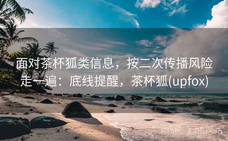 面对茶杯狐类信息，按二次传播风险走一遍：底线提醒，茶杯狐(upfox)