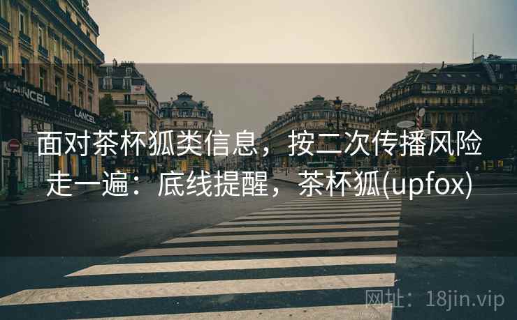 面对茶杯狐类信息,按二次传播风险走一遍:底线提醒,茶杯狐(upfox) 面对茶杯狐类信息,按二次传播风险走一遍:底线提醒,茶杯狐(upfox)