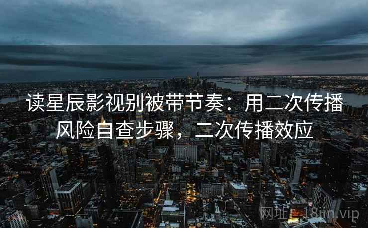 读星辰影视别被带节奏：用二次传播风险自查步骤，二次传播效应