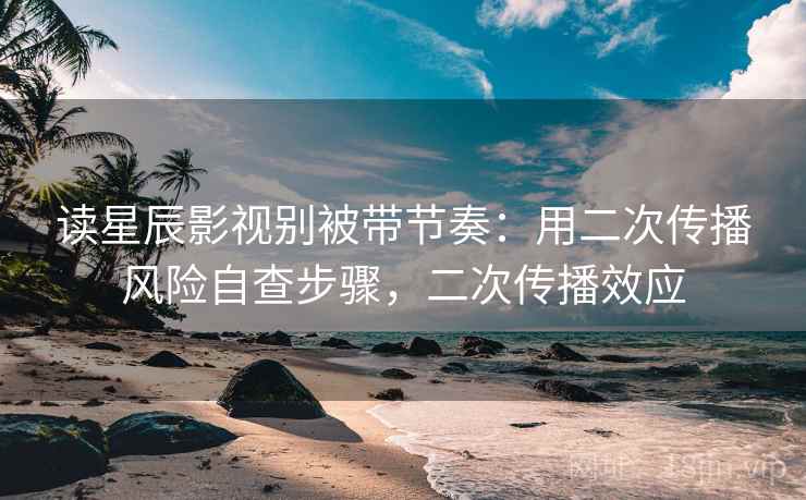 读星辰影视别被带节奏：用二次传播风险自查步骤，二次传播效应