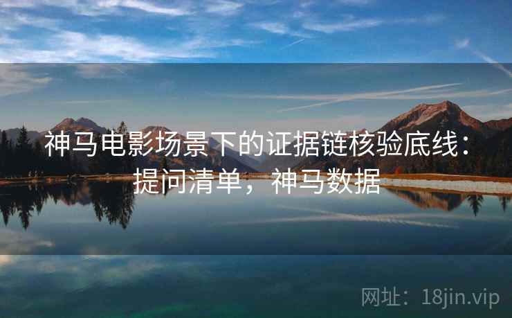 神马电影场景下的证据链核验底线:提问清单,神马数据 神马电影场景下的证据链核验底线:提问清单,神马数据