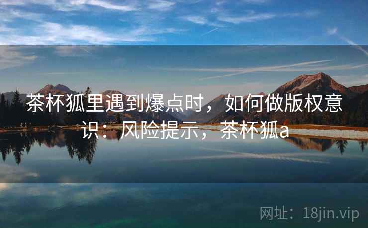 茶杯狐里遇到爆点时，如何做版权意识：风险提示，茶杯狐a